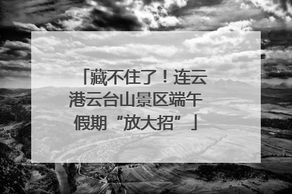 藏不住了！连云港云台山景区端午假期“放大招”