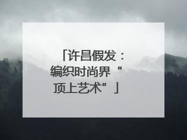 许昌假发：编织时尚界“顶上艺术”