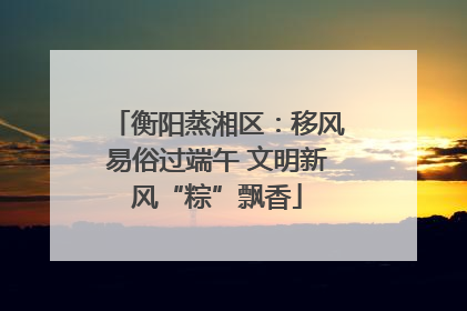 衡阳蒸湘区：移风易俗过端午 文明新风“粽”飘香