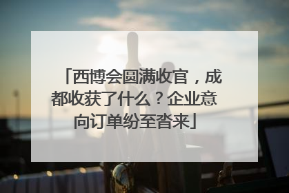 西博会圆满收官，成都收获了什么？企业意向订单纷至沓来