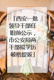 西安一批领导干部任职前公示，市公安局两干部拟学历破格提拔