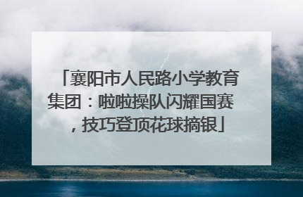 襄阳市人民路小学教育集团：啦啦操队闪耀国赛，技巧登顶花球摘银