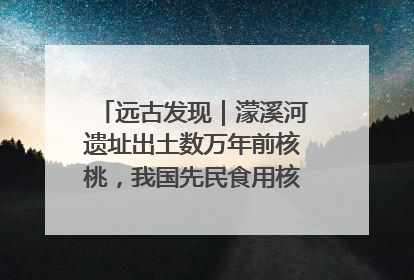 远古发现｜濛溪河遗址出土数万年前核桃，我国先民食用核桃历史大幅提前