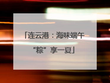 连云港：海味端午 “粽”享一夏