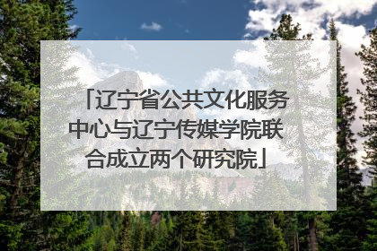 辽宁省公共文化服务中心与辽宁传媒学院联合成立两个研究院