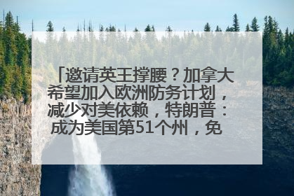 邀请英王撑腰？加拿大希望加入欧洲防务计划，减少对美依赖，特朗普：成为美国第51个州，免费用“金穹”