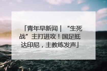 青年早新闻｜“生死战”主打进攻！国足抵达印尼，主教练发声