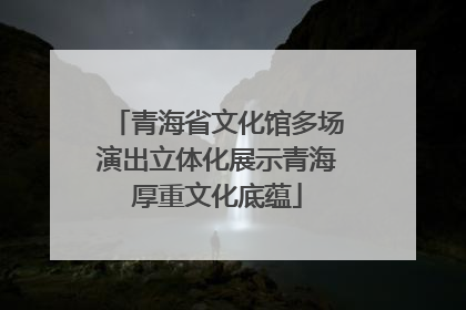 青海省文化馆多场演出立体化展示青海厚重文化底蕴