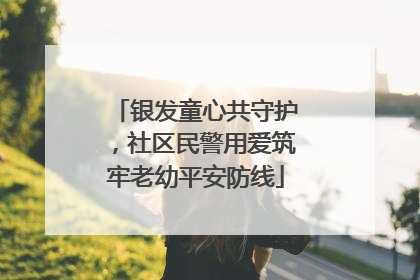 银发童心共守护，社区民警用爱筑牢老幼平安防线
