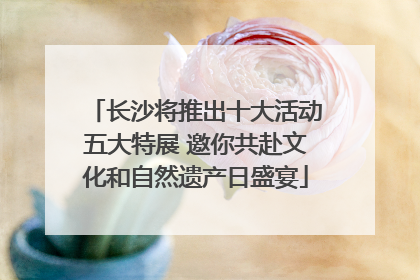 长沙将推出十大活动五大特展 邀你共赴文化和自然遗产日盛宴