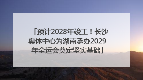预计2028年竣工！长沙奥体中心为湖南承办2029年全运会奠定坚实基础