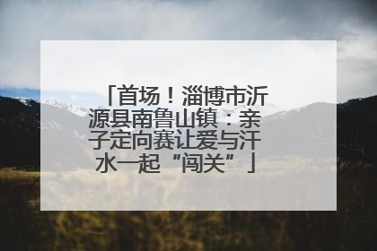 首场！淄博市沂源县南鲁山镇：亲子定向赛让爱与汗水一起“闯关”