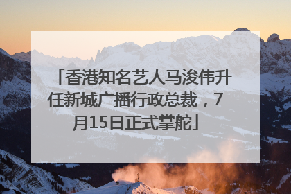 香港知名艺人马浚伟升任新城广播行政总裁，7月15日正式掌舵