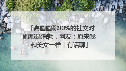 高圆圆称90%的社交对她都是消耗，网友：原来我和美女一样丨有话聊