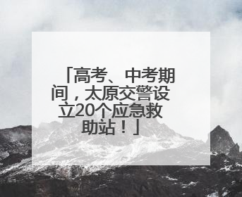 高考、中考期间，太原交警设立20个应急救助站！
