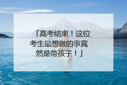 高考结束！这位考生最想做的事竟然是带孩子！