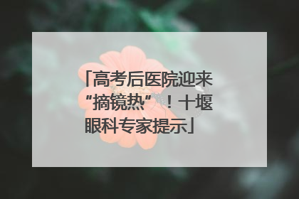 高考后医院迎来“摘镜热”！十堰眼科专家提示