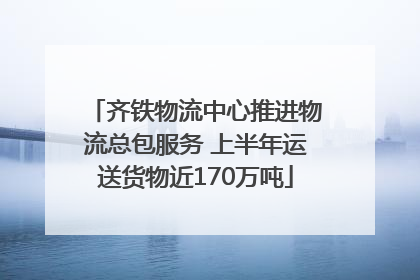 齐铁物流中心推进物流总包服务 上半年运送货物近170万吨