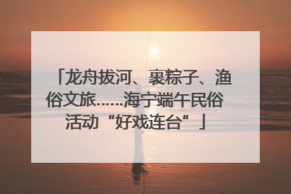 龙舟拔河、裹粽子、渔俗文旅……海宁端午民俗活动“好戏连台”
