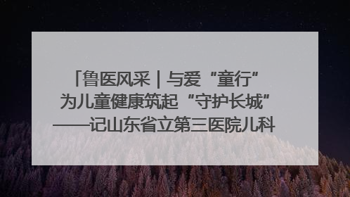 鲁医风采｜与爱“童行” 为儿童健康筑起“守护长城”——记山东省立第三医院儿科主任、主任医师马燕