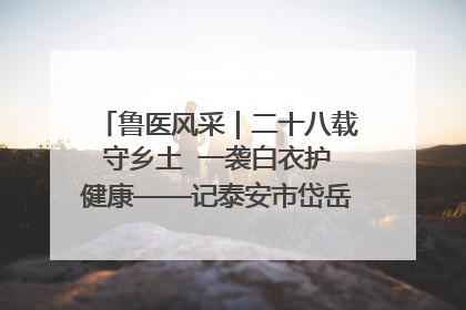 鲁医风采｜二十八载守乡土  一袭白衣护健康——记泰安市岱岳区满庄镇卫生院院长、主任医师张宝喜
