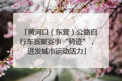 黄河口（东营）公路自行车赛聚赛事“骑迹”，迸发城市运动活力