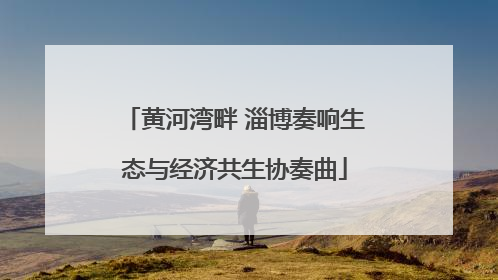 黄河湾畔 淄博奏响生态与经济共生协奏曲