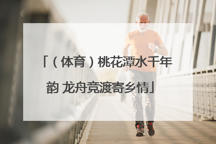 （体育）桃花潭水千年韵 龙舟竞渡寄乡情