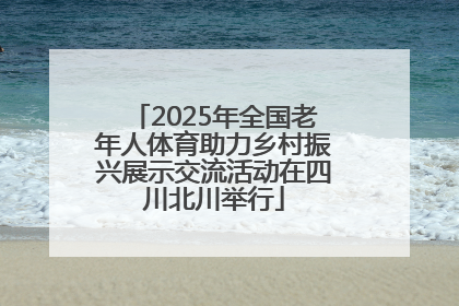 2025年全国老年人体育助力乡村振兴展示交流活动在四川北川举行