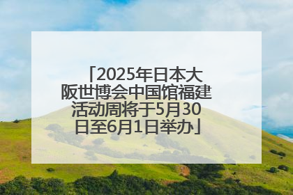 2025年日本大阪世博会中国馆福建活动周将于5月30日至6月1日举办