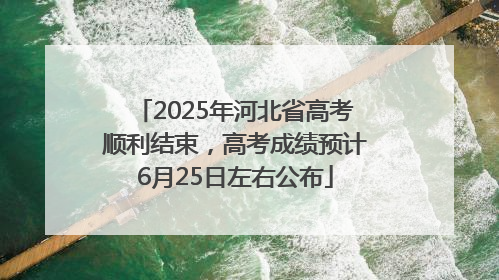 2025年河北省高考顺利结束，高考成绩预计6月25日左右公布