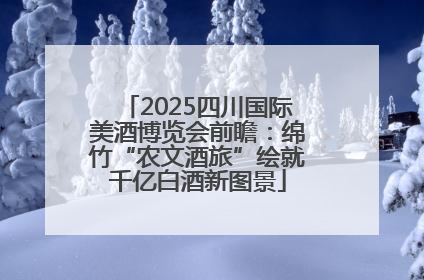 2025四川国际美酒博览会前瞻：绵竹“农文酒旅”绘就千亿白酒新图景