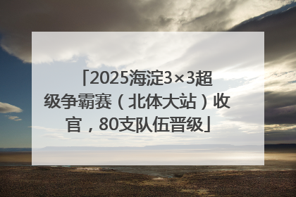 2025海淀3×3超级争霸赛（北体大站）收官，80支队伍晋级