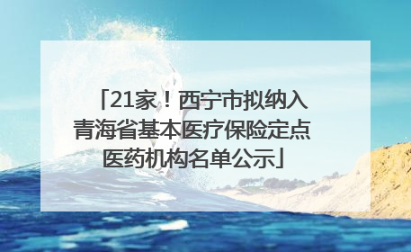 21家！西宁市拟纳入青海省基本医疗保险定点医药机构名单公示
