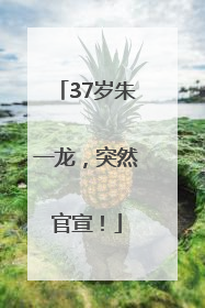 37岁朱一龙，突然官宣！