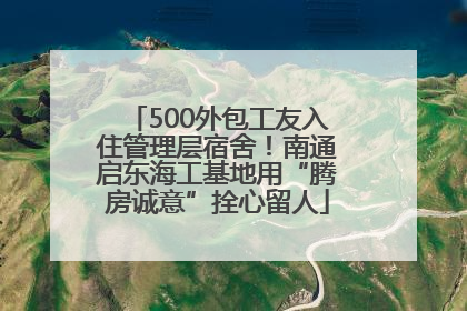 500外包工友入住管理层宿舍！南通启东海工基地用“腾房诚意”拴心留人